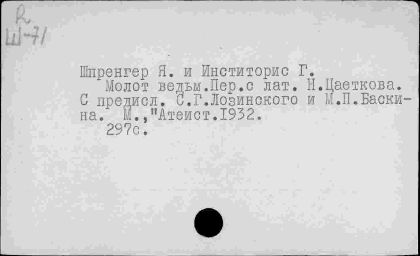 ﻿Шпренгер Я. и Инститорис Г.
Молот ведьм.Пер.с лат. Н.Цаеткова. С предисл. С.Г.Лозинского и М.П.Баски на. М.,"Атеист.1932.
297с.